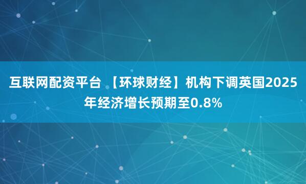 互联网配资平台 【环球财经】机构下调英国2025年经济增长预期至0.8%