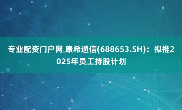 专业配资门户网 康希通信(688653.SH)：拟推2025年员工持股计划