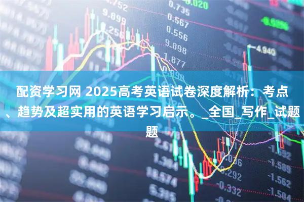 配资学习网 2025高考英语试卷深度解析：考点、趋势及超实用的英语学习启示。_全国_写作_试题