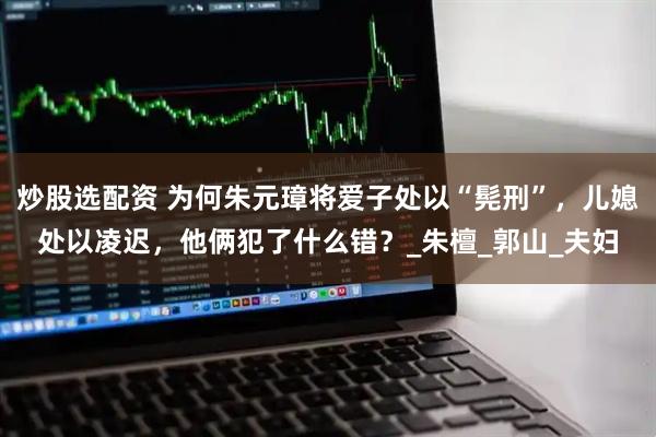 炒股选配资 为何朱元璋将爱子处以“髡刑”，儿媳处以凌迟，他俩犯了什么错？_朱檀_郭山_夫妇