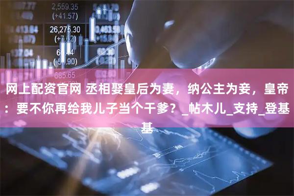 网上配资官网 丞相娶皇后为妻，纳公主为妾，皇帝：要不你再给我儿子当个干爹？_帖木儿_支持_登基