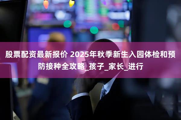 股票配资最新报价 2025年秋季新生入园体检和预防接种全攻略_孩子_家长_进行