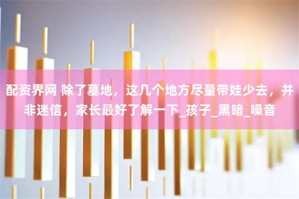 配资界网 除了墓地，这几个地方尽量带娃少去，并非迷信，家长最好了解一下_孩子_黑暗_噪音