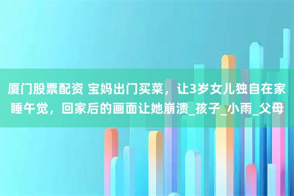 厦门股票配资 宝妈出门买菜，让3岁女儿独自在家睡午觉，回家后的画面让她崩溃_孩子_小雨_父母