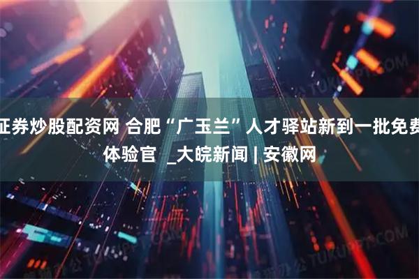 证券炒股配资网 合肥“广玉兰”人才驿站新到一批免费体验官  _大皖新闻 | 安徽网