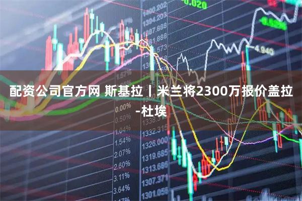 配资公司官方网 斯基拉丨米兰将2300万报价盖拉-杜埃