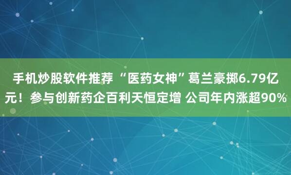 手机炒股软件推荐 “医药女神”葛兰豪掷6.79亿元！参与创新药企百利天恒定增 公司年内涨超90%