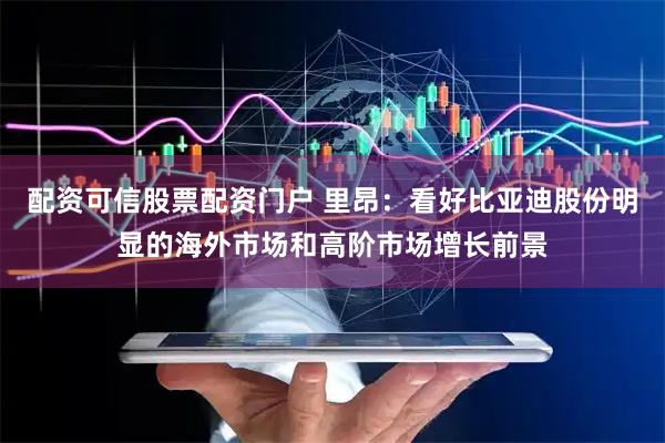 配资可信股票配资门户 里昂：看好比亚迪股份明显的海外市场和高阶市场增长前景