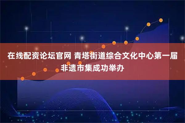 在线配资论坛官网 青塔街道综合文化中心第一届非遗市集成功举办
