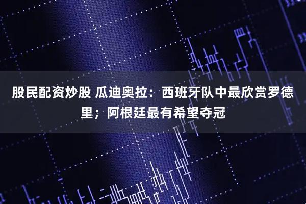 股民配资炒股 瓜迪奥拉：西班牙队中最欣赏罗德里；阿根廷最有希望夺冠