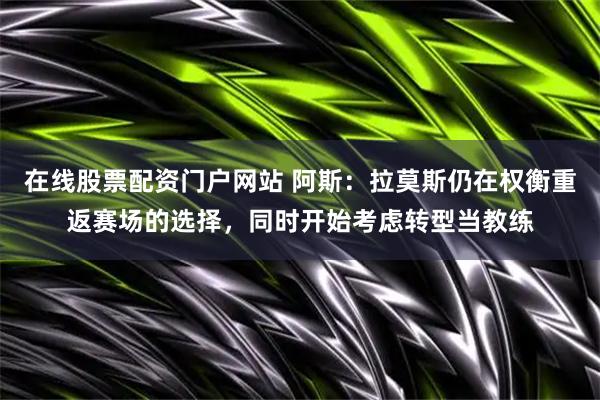 在线股票配资门户网站 阿斯：拉莫斯仍在权衡重返赛场的选择，同时开始考虑转型当教练