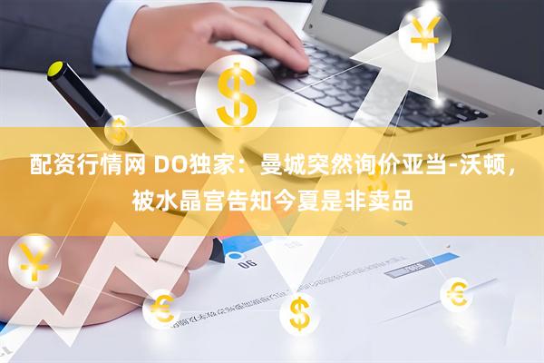 配资行情网 DO独家：曼城突然询价亚当-沃顿，被水晶宫告知今夏是非卖品