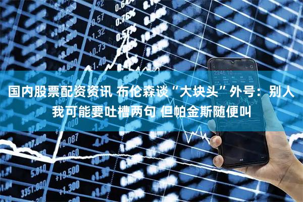 国内股票配资资讯 布伦森谈“大块头”外号：别人我可能要吐槽两句 但帕金斯随便叫